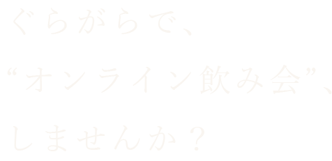 ぐらがらで、“オンライン飲み会”、しませんか？